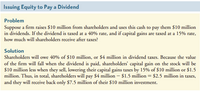 Issuing Equity to Pay a Dividend
Problem
Suppose a firm raises $10 million from sharcholders and uses this cash to pay them $10 million
in dividends. If the dividend is taxed at a 40% rate, and if capital gains are taxed at a 15% rate,
how much will sharcholders receive after taxes?
Solution
Sharcholders will owe 40% of $10 million, or $4 million in dividend taxes. Because the value
of the firm will fall when the dividend is paid, shareholders' capital gain on the stock will be
$10 million less when they sell, lowering their capital gains taxes by 15% of $10 million or $1.5
million. Thus, in total, sharcholders will pay $4 million – $1.5 million = $2.5 million in taxes,
and they will receive back only $7.5 million of their $10 million investment.
