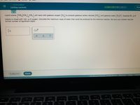 O STOICHIOMETRY
Limiting reactants
Hale
(CH, (CH),CH,)
will react with gaseous oxygen (O2) to produce gaseous carbon dioxide (CO,) and gaseous water (H,0). Suppose 82. g of
Liquid octane
6.
octane is mixed with 144. g of oxygen. Calculate the maximum mass of water that could be produced by the chemical reaction. Be sure your answer has the
correct number of significant digits.
x10
Exponation
Check
2021 McGraw-Hill Education All Rights Reserved Terms of Use Privacy Accessibi
MacBook Pro
F10
F9
F8
F7
吕口
D00
000 F4
F5
F3
esc
F2
F1
&
*
%23
$
