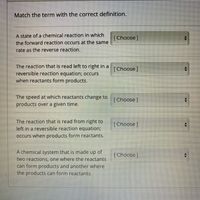 Match the term with the correct definition.
A state of a chemical reaction in which
the forward reaction occurs at the same
[Choose]
rate as the reverse reaction.
The reaction that is read left to right in a
reversible reaction equation; occurs
when reactants form products.
[Choose]
The speed at which reactants change to
products over a given time.
[Choose]
The reaction that is read from right to
left in a reversible reaction equation3B
Occurs when products form reactants.
[Choose ]
A chemical system that is made up of
two reactions, one where the reactants
can form products and another where
the products can form reactants.
(Choose]
