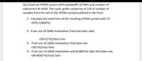 Q1) Given an OFDM system with bandwidth 10 MHz and number of
subcarriers N=1024. The cyclic prefix comprises of 1/8 of number of
samples from the tail of the OFDM symbol prefixed in the front.
1- Calculate the total time of the resulting OFDM symbol with CP.
=NTS+1/8(NTS)
2- If we use 16 QAM modulation find total data rate(
={N+L)*4}/total time
3- If we use 16 QAM modulation find data rate
={N)*4}/total time
4- If we use 16 QAM modulation and N=800 for data find data rate
={N=800)*4}/total time
