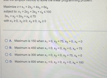 Maximize z=x₁ + 2x2 + 4x3 + 6x4
subject to: x1 + 2x2 + 3x3 + x4 ≤ 100
3x1 + x2 + 2x3 + x4 ≤75
with x₁ ≥0, X2 ≥0, X3 ≥0, x4 20
pro
OA.
A. Maximum is 150 when x₁ =0, x2 = 75, x3 = 0, x4 = 0
OB. Maximum is 450 when x₁ = 0, x2 = 0, x3 = 0, x4 = 75
O C. Maximum is 300 when x₁ =0, x2 =0, x3 = 75, x4 = 0
OD. Maximum is 600 when x₁ = 0, x2 = 0, x3 = 0, x4 = 100