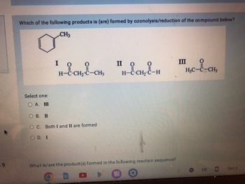 9
Which of the following products is (are) formed by ozonolysis/reduction of the compound below?
CH3
Select one:
A. III
OB. II
I
D. I
H-C-CH,-C-CH3
C. Both I and II are formed
II O
H-C-CH₂-C-H
What is/are the product(s) formed in the following reaction sequence?
III
H₂C-C-CH,
US
Dec 2