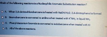 Which of the following reactions is a Nucleophilic Aromatic Substitution reaction?
OA When 24-dinitrochlorobenzene is heated with NaOH/H₂0, 2,4-dinitrophenol is formed.
OB. Bromobenzene is converted to aniline when treated with K*NH₂ in liquid NH₂.
OC. Phenyl diazonium bromide is converted to jodobenzene when treated with Kl
OD. All of the above reactions.