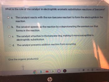 What is the role of the catalyst in electrophilic aromatic substitution reactions of benzene?
O a. The catalyst reacts with the non-benzene reactant to form the electrophile in the
reaction.
O b. The catalyst speeds up the reaction by e deprotonating the arenium ion that
forms in the reaction.
O c. The catalyst attaches to the benzene ring, making it more susceptible to
electrophilic substitution
O d. The catalyst prevents addition reaction from occurring.
Give the organic product(s)
:0
O
hp
US
Mar 29
10:56