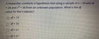 **Hypothesis Testing and Degrees of Freedom**

In this educational example, a researcher conducts a hypothesis test using a sample size of \( n = 20 \) with a sample mean \( M = 34 \) and a sample variance \( s^2 = 36 \) from an unknown population. The question posed is: What is the degrees of freedom (\( df \)) value for the \( t \) statistic?

The options provided are:
- \( df = 19 \)
- \( df = 35 \)
- \( df = 21 \)
- \( df = 37 \)

**Explanation:**

In statistical testing, the degrees of freedom for a single-sample t-test is calculated using the formula:

\[
df = n - 1
\]

Given that the sample size \( n = 20 \), we can determine the degrees of freedom as follows:

\[
df = 20 - 1 = 19
\]

Therefore, the correct answer is \( df = 19 \). This value is crucial for determining the critical value from the \( t \)-distribution table to assess statistical significance.