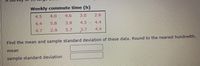 Weekly commute time (h)
4.5
4.0
4.6
3.0
2.6
4.4
5.8
3.9
4,5 4.4
4.7
2.9
5.7
3.7
4.4
Find the mean and sample standard deviation of these data, Round to the nearest hundredth.
mean
sample standard deviation
