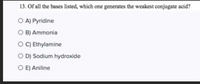 13. Of all the bases listed, which one generates the weakest conjugate scid?
O A) Pyridine
O B) Ammonia
O C) Ethylamine
O DJ Sodium hydroxide
O EJ Aniline
