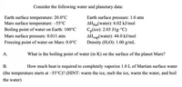 ### Water and Planetary Data

Consider the following water and planetary data:

| Parameter                            | Value                          |
|--------------------------------------|--------------------------------|
| Earth surface temperature            | 20.0°C                         |
| Mars surface temperature             | -55°C                          |
| Boiling point of water on Earth      | 100°C                          |
| Mars surface pressure                | 0.011 atm                      |
| Freezing point of water on Mars      | 0.0°C                          |
| Earth surface pressure               | 1.0 atm                        |
| ΔH_fus(water)                        | 6.02 kJ/mol                    |
| C_p(ice)                             | 2.03 J/(g·°C)                  |
| ΔH_vap(water)                        | 44.0 kJ/mol                    |
| Density (H₂O)                        | 1.00 g/mL                      |

### Questions

**A.** What is the boiling point of water (in K) on the surface of the planet Mars?

**B.** How much heat is required to completely vaporize 1.0 L of Martian surface water (the temperature starts at -55°C)? *(HINT: warm the ice, melt the ice, warm the water, and boil the water)*