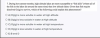 ### Understanding the Phenomenon of Fish Kills at High Altitude Lakes

**Question:**
During hot summer months, high altitude lakes are more susceptible to "fish kills" (where all of the fish in the lakes die around the same time) than low altitude lakes. Given that fish require dissolved \( \text{O}_2(\text{g}) \) to survive, which of the following could explain this phenomenon?

* A) \( \text{O}_2(\text{g}) \) is more soluble in water at high altitude.
* B) \( \text{O}_2(\text{g}) \) is less soluble in water at high altitude.
* C) \( \text{O}_2(\text{g}) \) is more soluble in water at high temperature.
* D) \( \text{O}_2(\text{g}) \) is less soluble in water at high temperature.
* E) B and D

**Analysis:**
This problem addresses the solubility of oxygen in water and its relation to the conditions that might cause fish kills. The key factors considered include altitude and temperature, both of which can significantly affect the solubility of gases in water.

#### High Altitude:
High altitude often means lower atmospheric pressure, which generally reduces the solubility of gases in water (Option B). Therefore, less dissolved oxygen would be available for fish, which could be crucial during the warmer months when the metabolic demand for oxygen increases.

#### High Temperature:
As water temperature rises, the solubility of oxygen decreases (Option D). Warmer water holds less dissolved oxygen, further stressing aquatic life, especially in high-altitude lakes where oxygen levels are already low.

**Conclusion:**
Both the factors detailed in Option B and Option D are correct, leading us to the correct answer:

**Correct Answer: E) B and D**

Understanding the various elements that affect the solubility of oxygen in water helps explain why high altitude lakes may see more fish kills in the summer. This scenario underscores the importance of studying environmental science and ecology to better protect aquatic ecosystems.