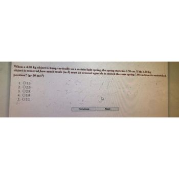 When a 4.00 kg object is hung vertically on a certain light spring, the spring stretches 2.50 cm. If the 4.00 kg
object is removed,how much work (in J) must an external agent do to stretch the same spring 7.00 cm from its unstretched
position? (g-10 m/s²)
1. 01.3
2. 02.0
3. 02.9
4. 03.9
5. 05.1
Previous
Next