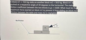 A block m1 = 10.0 kg rests on another block m2 = 50.0 kg. Block m1 is
pushed at a respective angle of 30 degrees to the horizontal. The static
friction coefficient between the two blocks is us = 0.600. What must be the
maximum force exerted on block m1 to prevent it from sliding on block m2?
Friction between the table and mass m2 is negligible.
No friction
1
M₂
m
30°