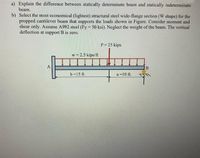 a) Explain the difference between statically determinate beam and statically indeterminate
beam.
b) Select the most economical (lightest) structural steel wide-flange section (W shape) for the
propped cantilever beam that supports the loads shown in Figure. Consider moment and
shear only. Assume A992 steel (Fy = 50 ksi). Neglect the weight of the beam. The vertical
deflection at support B is zero.
P = 25 kips
w = 2.5 kips/ft
A
b=15 ft.
a =10 ft.
