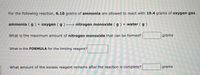 For the following reaction, 6.10 grams of ammonia are allowed to react with 19.4 grams of oxygen gas .
ammonia ( g ) + oxygen ( g ) → nitrogen monoxide ( g ) + water ( g)
What is the maximum amount of nitrogen monoxide that can be formed?
grams
What is the FORMULA for the limiting reagent?
What amount of the excess reagent remains after the reaction is complete?
grams
