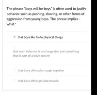 The phrase "boys will be boys" is often used to justify
behavior such as pushing, shoving, or other forms of
aggression from young boys. The phrase implies -
what?
that boys like to do physical things
that such behavior is unchangeable and something
that is part of a boy's nature
that boys often play rough together
that boys often get into trouble
