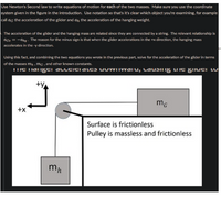 Use Newton's Second law to write equations of motion for each of the two masses. Make sure you use the coordinate
system given in the figure in the introduction. Use notation so that's it's clear which object you're examining, for example
call ag the acceleration of the glider and an the acceleration of the hanging weight.
The acceleration of the glider and the hanging mass are related since they are connected by a string. The relevant relationship is
aGz = -ahy - The reason for the minus sign is that when the glider accelerations in the +x direction, the hanging mass
accelerates in the -y direction.
Using this fact, and combining the two equations you wrote in the previous part, solve for the acceleration of the glider in terms
of the masses m, , mG , and other known constants.
TIE Tiaigti alltitialtɔ uuWIIwaiu, lauding liit giluti lu
+x
Surface is frictionless
Pulley is massless and frictionless
