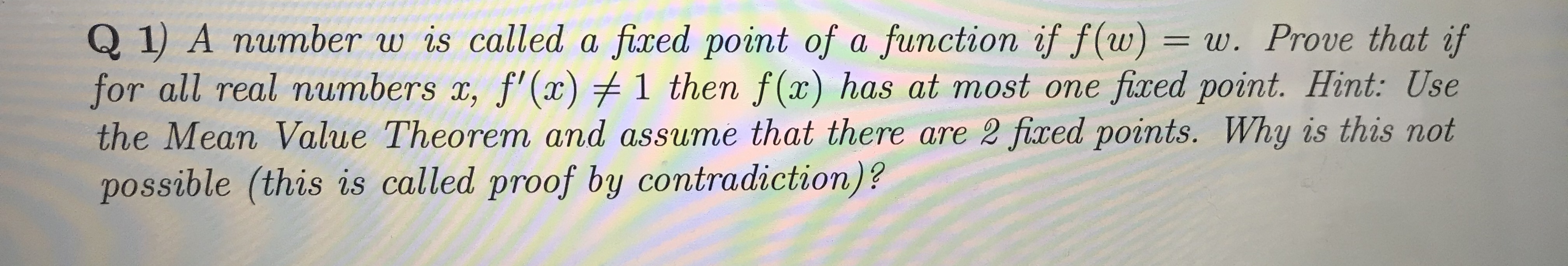 Q 1) A number w is called a fixed point of a function if f(w)
for all real numbers x, f'(x) 1 then f(x) has at most one fixed point. Hint: Use
the Mean Value Theorem and assume that there are 2 fixed points. Why is this not
possible (this is called proof by contradiction)?
= w. Prove that if
