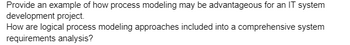 Provide an example of how process modeling may be advantageous for an IT system
development project.
How are logical process modeling approaches included into a comprehensive system
requirements analysis?
