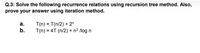 Q.3: Solve the following recurrence relations using recursion tree method. Also,
prove your answer using iteration method.
T(n) = T(n/2) + 2"
T(n) = 4T (n/2) + n² /log n
а.
b.
