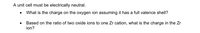 A unit cell must be electrically neutral.
What is the charge on the oxygen ion assuming it has a full valence shell?
Based on the ratio of two oxide ions to one Zr cation, what is the charge in the Zr
ion?
