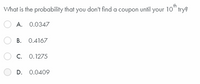 What is the probability that you don't find a coupon until your 10" trye
A. 0.0347
B. 0.4167
C. 0.1275
D. 0.0409
