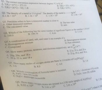 Q1. The correct conversion expression between degrees °C to K is?
A. T(K)=t(°C) + 273.15
C. T(K)= [t(°C) -32]/1.8
B. T(K) 273-1(°C)
D. T(K)-1(°C)
Q2. The density of a metal is 13.6 g/cm³. The density of the metal is ------- kg/m³
A.1.36 × 10²
B. 1.36 x 104
C. 1.36 × 108
D. 1.36 x 10-5
Q3. Precision refers to how a measured number is close to
A. Other measured numbers
C. The calculated value
B. The true value
D. zero
Q4. Which of the following has the same number of significant figures as the number 1.0310?
B. 199.79
A. 100.0
C. 8.66
D. 5.119
Q5 A combination of sand, salt, and water is an example of a
A. Homogeneous mixture
C. Compound
A. 20p, 20n, and 18 e
C. 20 p, 22 n, and 18 e
B. Heterogeneous mixture
D. Pure substance
Q6. How many protons, neutrons, and electrons respectively are in
40
20
Ca²
B. 22 p, 20 n, and 20 e
D. 22 p, 18 n, and 18 e.
-Q8. Which combination of formula/name is incorrect
A. FeO/iron (II) oxide
CN₂O/ dinitrogen monoxide
D. 1.0
Q7. How many moles of oxygen atoms are there in 3.0 moles of Ca3(PO4)2?
A. 2.0
C. 4.0
B. 8.0
B. CrO3/chromium (VI) oxide
D. Fe2S3/iron (II) sulfide
Q9. How many oxygen atoms are present in a 5.00 mole sample of Al2(SO4)3?
A.9.03 x 1024
B.3.61 x 1025
C.3.01 x 1024
D. 1.20
mol) when 0.100