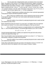 Our text claims that a charged particle exerts a net attractive force on an electric
dipole. The purpose of this exercise is to investigate this phenomenon. Suppose a permanent
dipole is situated at the origin of the r-z (or x-z plane, you may use whatever convention is most
comfortable) plane and consists of charges +q and -q separated by a fixed distance s. The
on the r-axis and -q lies at on the r-axis. A charge
1.
dipole is situated such that +q lies at
--
2
2
+Q is situated at distance r from the center of the dipole on the positive r-axis. We’ll assume, as
is usually the case for electric dipoles, that s «r for this configuration.
а.
Visualize: Using the given coordinate system above, draw a pictorial representation
of this physical situation and label all quantities of interest.
b.
Solve: Using your coordinate system, write an expression for the net force exerted
on the dipole by charge +Q. Be sure to use vector notation and remember the principle of
superposition applies.
с.
Assess the validity of your solution by analyzing the physical units to make sure that
your solution has units of force.
Reason: Should the net force be toward +Q or away from +Q? Explain. Does your expression
above match your intuition? Use words, symbols and diagrams to back up your answer.
Solve: Use the binomial expansion as an approximation tool to understand the effect
that s «r has on the physical situation. The binomial approximation to first order is written:
d.
(1+x)" = 1 + nx if
x « 1
Using the binomial approximation, simplify your expression from part (b) for the net force
exerted on the dipole from charge +Q.
Hint: It may be helpful to factor the denominator such that it is in a form (1 + x)" where x is a
small quantity composed of variables from the problem.
е.
Assess the validity of your solution by analyzing the physical units to make sure that
your solution has units of force.
Assess: How can the electric force have an inverse-cube dependence? Doesn’t Coulomb’s law
assert that the electric force depends on the inverse square of distance? Explain.
Assess: What happens to the value of the force in the limit as s → 0. What does s → 0 mean
physically? Calculate and explain in words.
