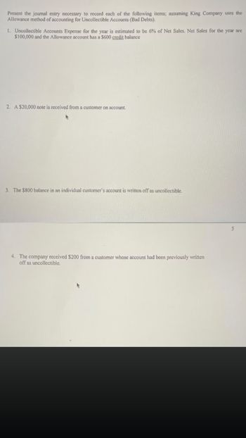 Present the journal entry necessary to record each of the following items; assuming King Company uses the
Allowance method of accounting for Uncollectible Accounts (Bad Debts).
1. Uncollectible Accounts Expense for the year is estimated to be 6% of Net Sales. Net Sales for the year are
$100,000 and the Allowance account has a $600 credit balance
2. A $20,000 note is received from a customer on account.
3. The $800 balance in an individual customer's account is written off as uncollectible.
4. The company received $200 from a customer whose account had been previously written
off as uncollectible.
5