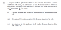 (b)
A company produces cylindrical metal rods. The diameters of rods have a normal
distribution with mean ucm and variance o' cm?. A random sample of 100 rods is
taken and the diameter x, in cm, of each rod is measured. The results are summarised
as Ex=52.1 and x = 27.303.
(1)
Calculate the mean and variance of the population of the diameters of the
rods
(iii) Detemine a 95% confidence interval for the mean diameter of the rods.
(iv) Investigate, at the 1% significance level, whether the mean diameter of the
rods is 0.512 cm.
