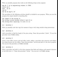 Write an assembly program that works on the following string in data segment.
msg db "I 1a in engineering student it TTU$"
starto dw 8
endo
dw 19
org 40
buf db 34 dup(?),'s'
The procedures in the following activities should be included in one program. When you run this
program the output should be something like:
The length of the string is:
The string located betveen offset 8 and 19 is:
The string after replacing 1's vith a's is:
4.1 Activity 1
Write an assembly code that copy the contents of msg to buf, using suitable string instructions.
4.2 Activity 2
Add a procedure to find the length of the given string. Name this procedure "strlen". To use this
procedure issue CALL strlen.
4.3 Activity 3
Given a start offset (starto) and end offset (endo), define a procedure that generates and display
the string between the two offsets. Name this procedure "strolo2 and add it to the above program.
You can use this procedure as CALL strolo2.
4.4 Activity 4
Write a procedure and add it to the above program that finds and replaces each numeric character
in buf with letter 'a'. Name this procedure "strrep". You can use it as CALL strrep.
