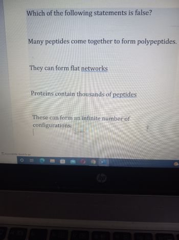 Which of the following statements is false?
Many peptides come together to form polypeptides.
They can form flat networks
Accessibility: Good to go
O
Proteins contain thousands of peptides
These can form an infinite number of
configurations.
(Ctr)
F