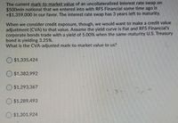 The current mark-to-market value of an uncollateralized Interest rate swap on
$500mln notional that we entered into with RFS Financial some time ago is
+$1,359,000 in our favor. The interest rate swap has 3 years left to maturity.
When we consider credit exposure, though, we would want to make a credit value
adjustment (CVA) to that value. Assume the yield curve is flat and RFS Financial's
corporate bonds trade with a yield of 5.00% when the same-maturity U.S. Treasury
bond is yielding 3.25%.
What is the CVA-adjusted mark-to-market value to us?
$1,335,424
$1,382,992
$1,293,367
$1,289,493
$1,301,924

