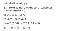 Introduction to Logic
1. Show that the following set of sentences
is inconsisten in SD.
a) {A Ɔ (B & ~ B), A}
b) {A = ~ (A = A), A}
c) {A Ɔ (C Ɔ B), ~C ) B, A & ~ B}
d) { ~ (B = A), ~ B, ~ A}
