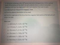 A 150 g ball containing 4.00 x 10° excess electrons is dropped into a 125 m vertical
shaft. At the bottom of the shaft, the ball suddenly enters a uniform horizontal
magnetic field that has magnitude 0.250 T and direction from east to west.
Considering the air resistance is negligibly small:
(a) Find the speed at the bottom of the shaft.
(b) Find the magnitude of the force that this magnetic field exerts on the ball just as it
enters the field.
Select one:
V = 49.5 m/s, F = 3.25 x 10 10 N
V = 1.15 m/s, F = 3.25 x 10 10 N
V = 15.4 m/s, F = 2.13 x 10 10N
V = 15.4 m/s, F = 7.93 x 10 10N
%3D
V = 49.5 m/s, F = 7.93 x 10 10
V = 15.4 m/s, F = 3.25 x 10 10 N
