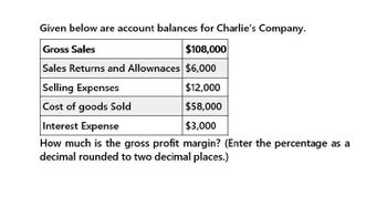 Given below are account balances for Charlie's Company.
Gross Sales
$108,000
Sales Returns and Allownaces $6,000
Selling Expenses
Cost of goods Sold
$12,000
$58,000
$3,000
Interest Expense
How much is the gross profit margin? (Enter the percentage as a
decimal rounded to two decimal places.)