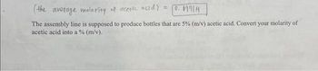 (the average molarity of acetic acid) = 0.69714
The assembly line is supposed to produce bottles that are 5% (m/v) acetic acid. Convert your molarity of
acetic acid into a % (m/v).