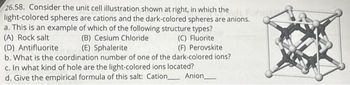 26.58. Consider the unit cell illustration shown at right, in which the
light-colored spheres are cations and the dark-colored spheres are anions.
anions ori
a. This is an example of which of the following structure types?
(A) Rock salt
(B) Cesium Chloride
(C) Fluorite
(F) Perovskite
(D) Antifluorite
(E) Sphalerite
b. What is the coordination number of one of the dark-colored ions?
c. In what kind of hole are the light-colored ions located?
d. Give the empirical formula of this salt: Cation Anion_