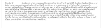 Question 2
Jacobsen is a new employee at the accounting firm of North Island LLP. Jacobsen has been hired as a
junior human resources associate who will assist with recruitment of new accountants to the firm. Part of Jacobsen's
contract reads as follows: "As a new member of the firm, we want to advise you of a few obligations which all employees are
expected to follow. While you will be employed on a full-time basis (minimum 40 hours per week), your hours of work will
vary higher from time-to-time; as such, you consent to working greater hours than those normally required without
receiving extra compensation. As compensation for all time worked, you will receive a total of $15.50 per hour. For the
duration of your employment, you will receive your vacation pay at a rate of 4% and be entitled to four weeks of vacation
time. Further, you are entitled to all ten statutory holidays as well as paid holidays for Boxing Day and your birthday. As part
of your normal duties, you be entitled to an unpaid me