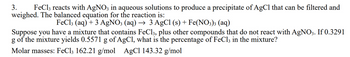 3.
FeCl3 reacts with AgNO3 in aqueous solutions to produce a precipitate of AgCl that can be filtered and
weighed. The balanced equation for the reaction is:
FeCl3 (aq) +3 AgNO3 (aq) → 3 AgCl (s) + Fe(NO3)3 (aq)
Suppose you have a mixture that contains FeCl3, plus other compounds that do not react with AgNO3. If 0.3291
g of the mixture yields 0.5571 g of AgCl, what is the percentage of FeCl3 in the mixture?
Molar masses: FeCl3 162.21 g/mol AgCl 143.32 g/mol