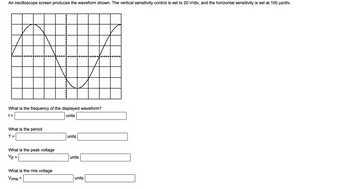 An oscilloscope screen produces the waveform shown. The vertical sensitivity control is set to 20 V/div, and the horizontal sensitivity is set at 100 μs/div.
What is the frequency of the displayed waveform?
f=
units
What is the period
T=
What is the peak voltage
Vp =
What is the rms voltage
Vrms=
units
units
units