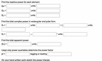 **Reactive Power Calculation**

1. **Find the reactive power for each element.**
   - \( Q_R = \) [______] units
   - \( Q_C = \) [______] units
   - \( Q_L = \) [______] units

2. **Find the total complex power in rectangular and polar form.**
   - \( S_T = \) [______] units [______] + j [______] units
   - \( S_T = \) [______] ∠ [______]° units

3. **Find the total apparent power.**
   - \( |S_T| = \) [______] units [______]

4. **Using only power quantities, determine the power factor.**
   - pf = [______] (lagging or leading) [______]

**Note:** On your handwritten work, sketch the power triangle to visualize the relationships between the real, reactive, and apparent power.