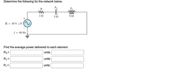 **Determine the following for the network below.**

A schematic of an electrical network is shown. It includes a voltage source \( E = 50 \, \text{V} \angle 0^\circ \) with a frequency \( f = 60 \, \text{Hz} \). The circuit contains three components in series:

- A resistor \( R \) with a resistance of \( 3 \, \Omega \)
- A capacitor \( X_C \) with a reactance of \( 5 \, \Omega \)
- An inductor \( X_L \) with a reactance of \( 9 \, \Omega \)

**Find the average power delivered to each element.**

1. \( P_R = \) [Input Box] units
2. \( P_C = \) [Input Box] units
3. \( P_L = \) [Input Box] units

Please calculate the power delivered to each component using appropriate formulas for resistive and reactive elements in AC circuits.