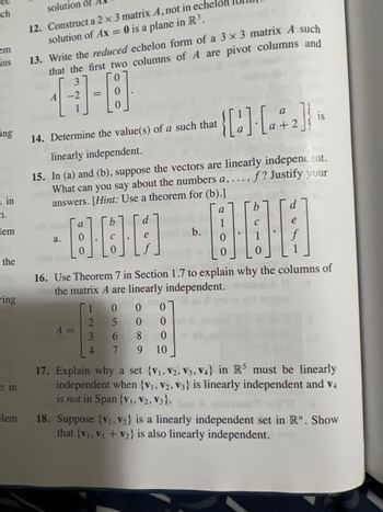 ch
em
ins
ing
in
n.
lem
the
wing
n in
lem
solution of
12. Construct a 2 x 3 matrix A, not in echel
solution of Ax = 0 is a plane in R³.
13. Write the reduced echelon form of a 3 x 3 matrix A such
that the first two columns of A are pivot columns and
3
[]-[8]
A
14. Determine the value(s) of a such that
a.
linearly independent.
15. In (a) and (b), suppose the vectors are linearly independent.
f? Justify your
What can you say about the numbers a, ...,
answers. [Hint: Use a theorem for (b).]
a
000-000
b.
a
A =
1
2
b
3
4
-[:] [-]-
d
0
5
6
7
16. Use Theorem 7 in Section 1.7 to explain why the columns of
the matrix A are linearly independent.
0 0
0
0
8 0
9
10
b
is
d
17. Explain why a set {V1, V2, V3, V4} in R5 must be linearly
independent when {V₁, V2, V3} is linearly independent and V4
is not in Span {V₁, V2, V3}.
18. Suppose (V₁, V2} is a linearly independent set in R". Show
that (V₁, V₁ + V₂} is also linearly independent.