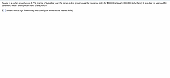 People in a certain group have a 0.75% chance of dying this year. If a person in this group buys a life insurance policy for $6000 that pays $1,000,000 to her family if she dies this year and $0
otherwise, what is the expected value of the policy?
(enter a minus sign if necessary and round your answer to the nearest dollar).
$