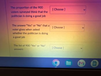 The proportion of the 900
voters surveyed think that the
politician is doing a good job
The answer "Yes" or "No" that al
voter gives when asked
whether the politician is doing
a good job
The list of 900 "Yes" or "No"
answers
[Choose]
[Choose]
[Choose ]