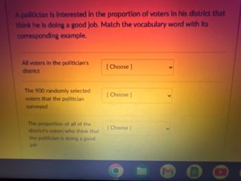 A politician is Interested in the proportion of voters in his district that
think he is doing a good job. Match the vocabulary word with its
corresponding example.
All voters in the politician's
district
The 900 randomly selected
voters that the politician
surveyed
The proportion of all of the
district's voters who think that
the politician is doing a good
job
[Choose ]
[Choose ]
[Choose ]