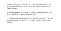 A) A ray of light passes from water (n,= 1.33) carbon disulfide (n, 1.63)
With an angle of incidence of 30° . What is the angle of refraction in the
carbon disulfide ?
B) Calculate the angle of refraction for light as it passes from Air (n- 1.00)
to plexiglass (n, 1.51) at an incident angle of 25°.
C) A light ray moving through CR39 (n1- 1.498) at an angle of 49° exit into
another medium at an angle of 27.48 °. What is the index of the second
medium ?
