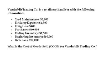 Vanderbilt Trading Co. is a retail merchandiser with the following
information:
• Yard Maintenance: $8,000
•
•
Delivery Expense: $1,500
Freight-in: $400
Purchases: $60,000
•
•
Ending Inventory: $7,500
Beginning Inventory: $10,000
•
.
Revenues: $90,000
What is the Cost of Goods Sold (COGS) for Vanderbilt Trading Co.?