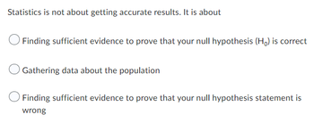 Statistics is not about getting accurate results. It is about
Finding sufficient evidence to prove that your null hypothesis (Ho) is correct
Gathering data about the population
Finding sufficient evidence to prove that your null hypothesis statement is
wrong