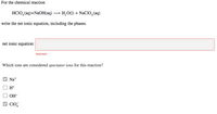 For the chemical reaction
HСIО, (аq)+NaOH(аq) — н,о() + NaCIO, (aq)
write the net ionic equation, including the phases.
net ionic equation:
Incorrect
Which ions are considered spectator ions for this reaction?
Na+
H+
OH-
V CIO,
4.
