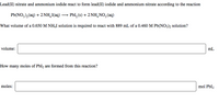 Lead(II) nitrate and ammonium iodide react to form lead(II) iodide and ammonium nitrate according to the reaction
Pb(NO,),(aq) + 2 NH,I(aq) → PbI, (s) + 2 NH,NO,(aq)
What volume of a 0.650 M NH4I solution is required to react with 889 mL of a 0.460 M Pb(NO3)2 solution?
volume:
mL
How many moles of PbI2 are formed from this reaction?
moles:
mol PbI2
